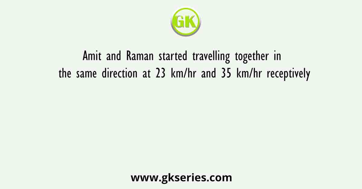 Amit and Raman started travelling together in the same direction at 23 km/hr and 35 km/hr receptively