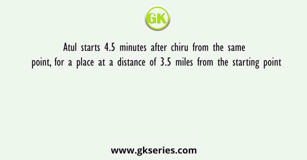 Atul starts 4.5 minutes after chiru from the same point, for a place at a distance of 3.5 miles from the starting point