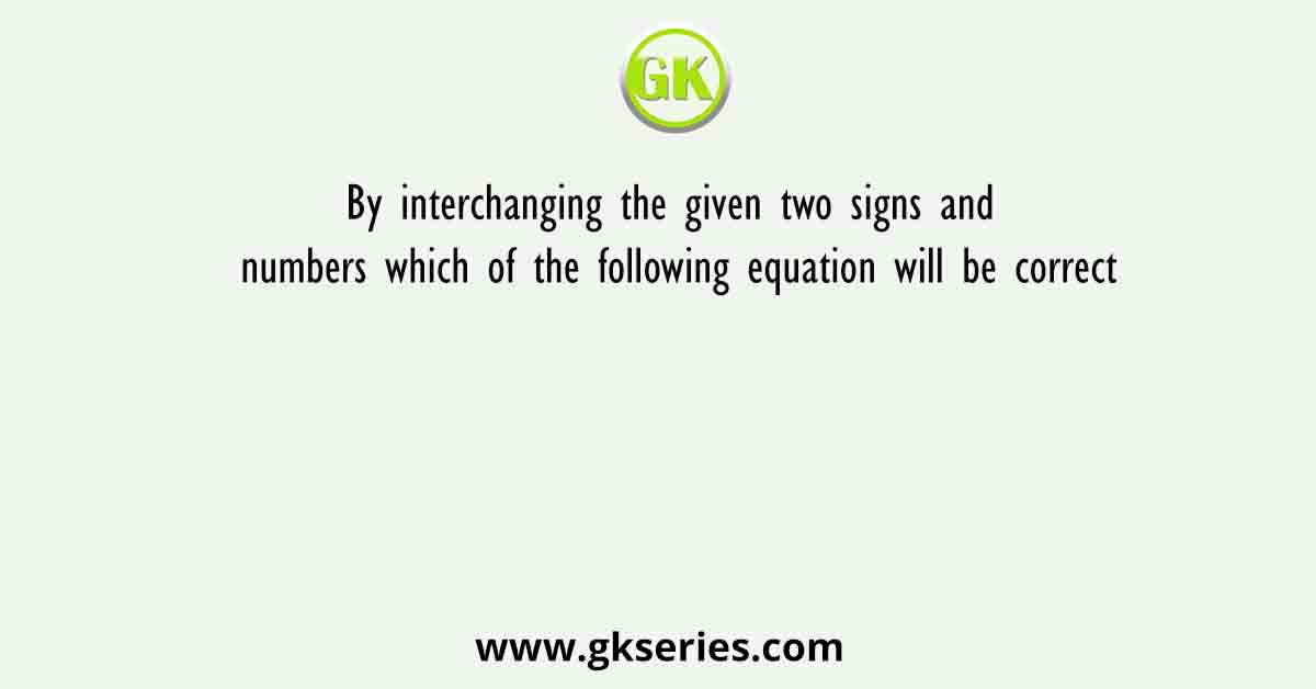 By interchanging the given two signs and numbers which of the following equation will be correct
