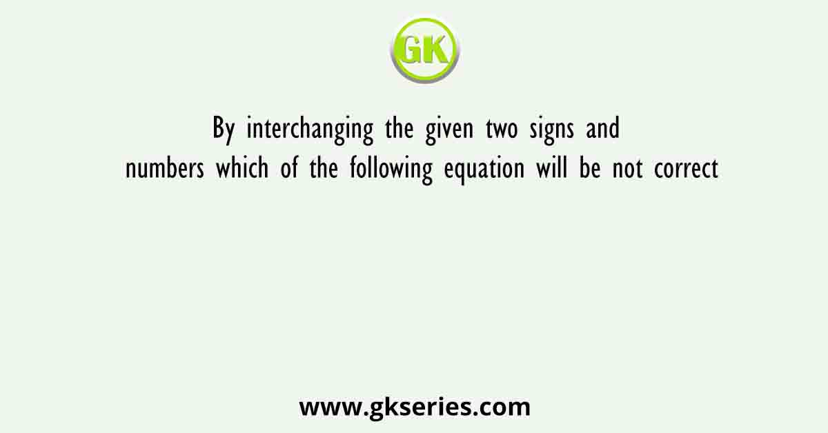 By interchanging the given two signs and numbers which of the following equation will be not correct
