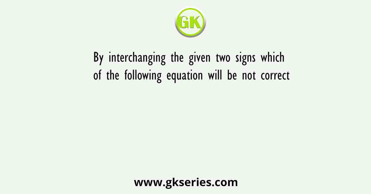 By interchanging the given two signs which of the following equation will be not correct