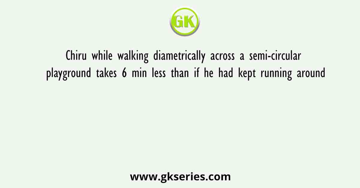 Chiru while walking diametrically across a semi-circular playground takes 6 min less than if he had kept running around