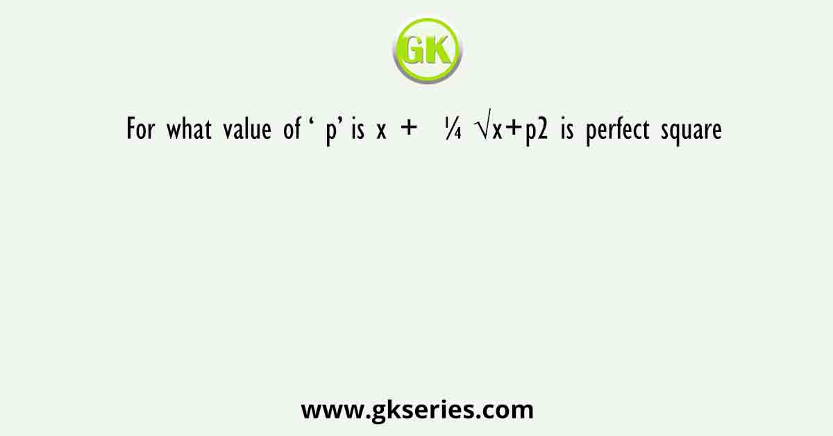 For what value of ‘ p’ is x +  ¼ √x+p2 is perfect square