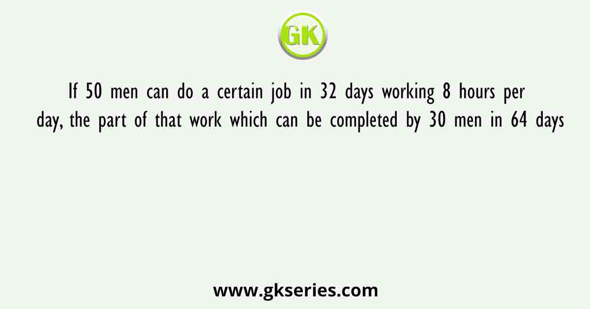 If 50 men can do a certain job in 32 days working 8 hours per day, the part of that work which can be completed by 30 men in 64 days