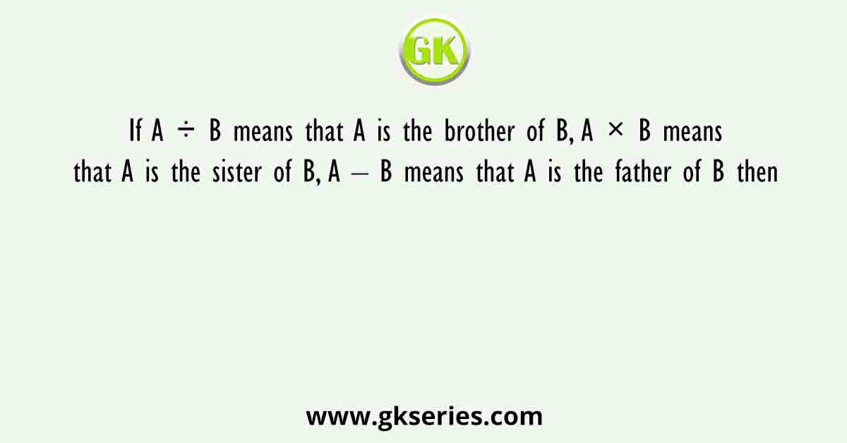 If A ÷ B means that A is the brother of B, A × B means that A is the sister of B, A – B means that A is the father of B then