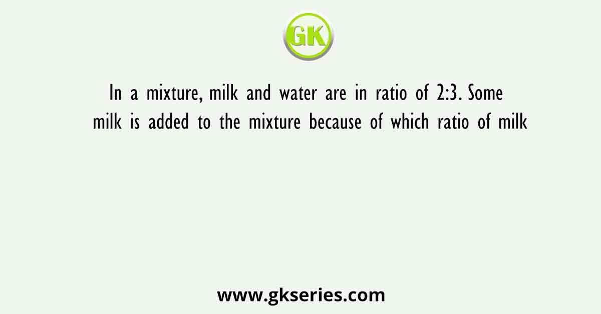 In a mixture, milk and water are in ratio of 2:3. Some milk is added to the mixture because of which ratio of milk