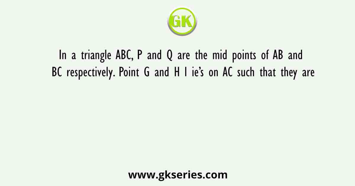 In a triangle ABC, P and Q are the mid points of AB and BC respectively. Point G and H l ie’s on AC such that they are