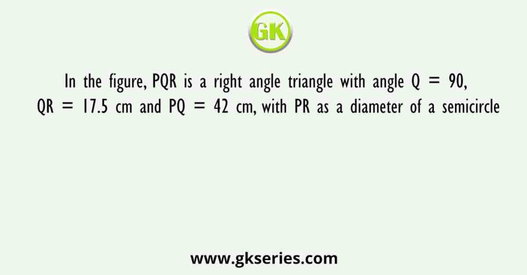 In the figure, PQR is a right angle triangle with angle Q = 90, QR = 17.5 cm and PQ = 42 cm, with PR as a diameter of a semicircle