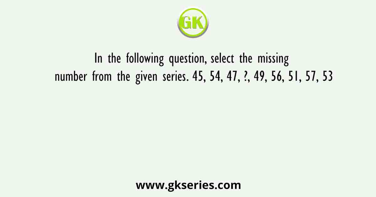 In the following question, select the missing number from the given series. 45, 54, 47, ?, 49, 56, 51, 57, 53