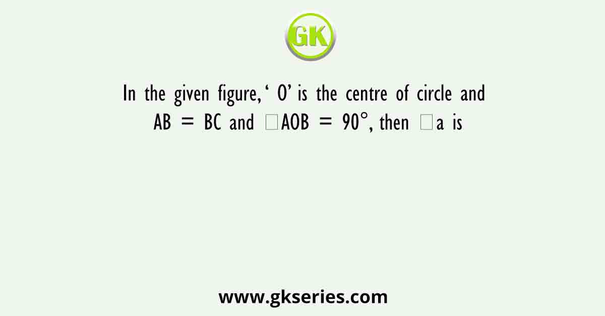 In the given figure, ‘ O’ is the centre of circle and AB = BC and ∠AOB = 90°, then ∠a is