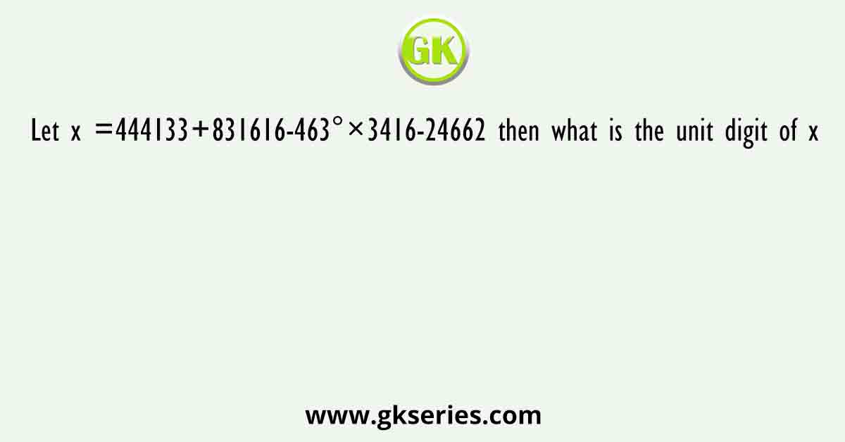 Let x =444133+831616-463°×3416-24662 then what is the unit digit of x