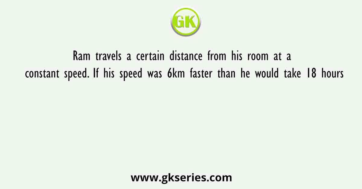 Ram travels a certain distance from his room at a constant speed. If his speed was 6km faster than he would take 18 hours