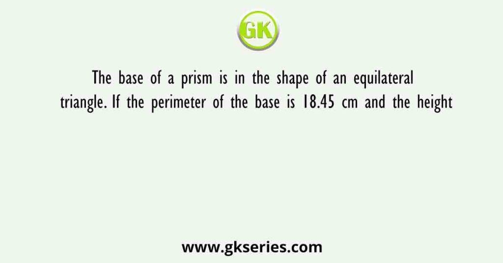 The base of a prism is in the shape of an equilateral triangle. If the perimeter of the base is 18.45 cm and the height