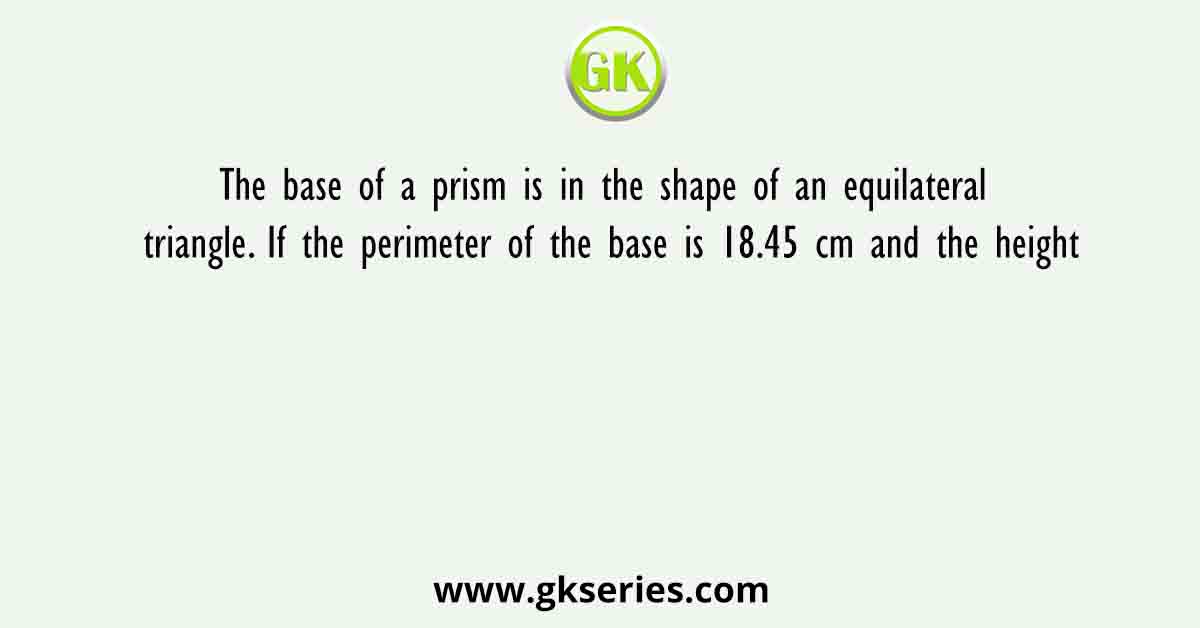 The base of a prism is in the shape of an equilateral triangle. If the perimeter of the base is 18.45 cm and the height