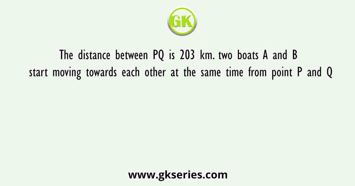 The distance between PQ is 203 km. two boats A and B start moving towards each other at the same time from point P and Q