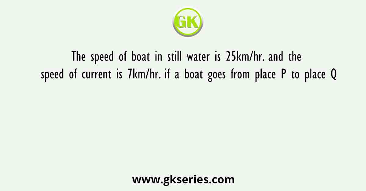 The speed of boat in still water is 25km/hr. and the speed of current is 7km/hr. if a boat goes from place P to place Q