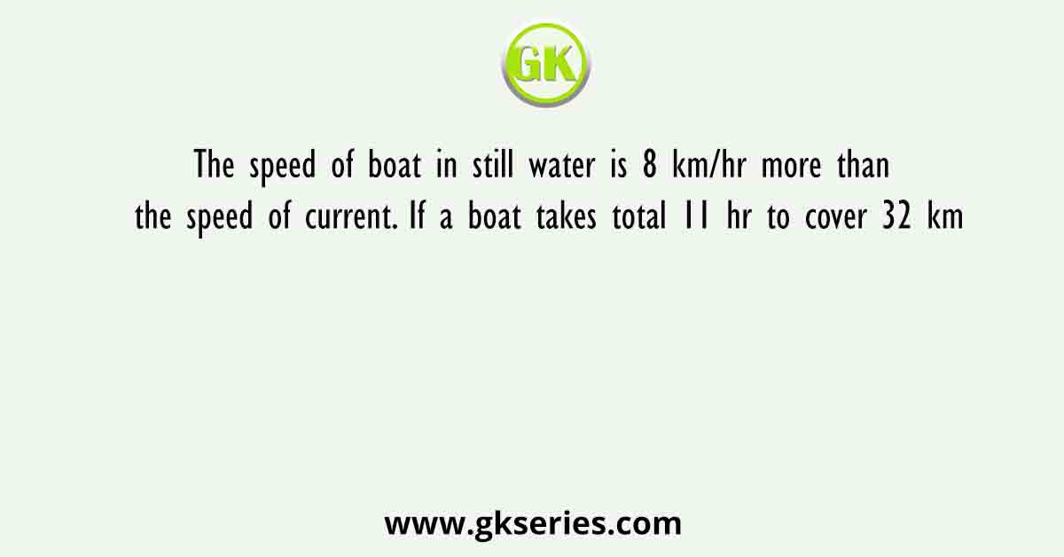 The speed of boat in still water is 8 km/hr more than the speed of current. If a boat takes total 11 hr to cover 32 km