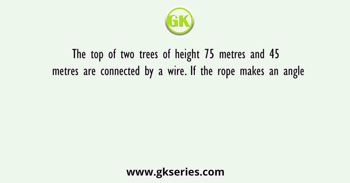 The top of two trees of height 75 metres and 45 metres are connected by a wire. If the rope makes an angle