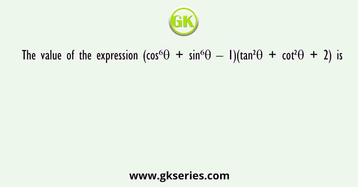 The value of the expression (cos⁶θ + sin⁶θ – 1)(tan²θ + cot²θ + 2) is