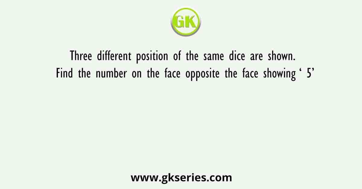 Three different position of the same dice are shown. Find the number on the face opposite the face showing ‘ 5’