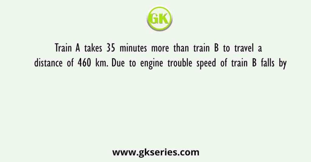 Train A takes 35 minutes more than train B to travel a distance of 460 km. Due to engine trouble speed of train B falls by