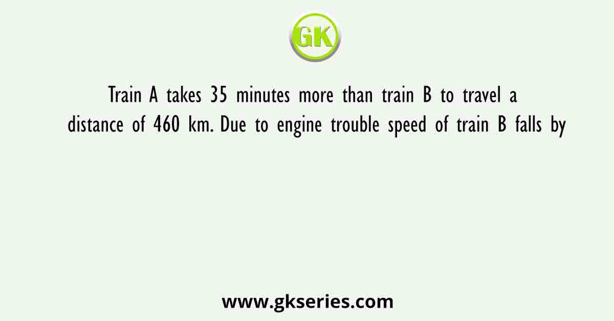 Train A takes 35 minutes more than train B to travel a distance of 460 km. Due to engine trouble speed of train B falls by