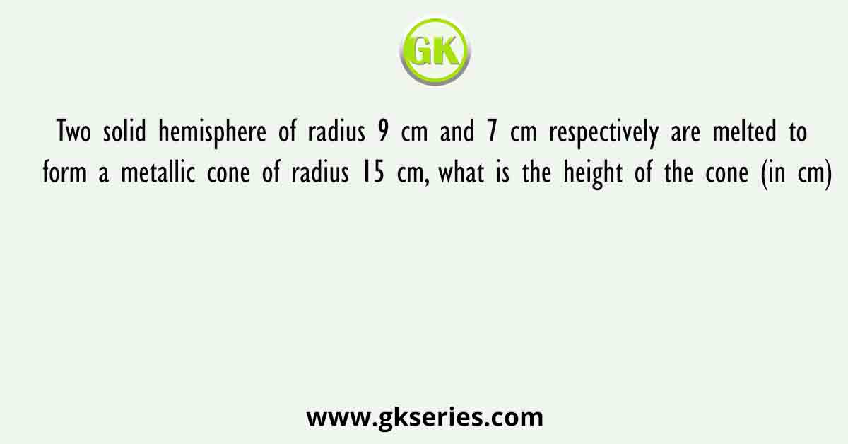 Two solid hemisphere of radius 9 cm and 7 cm respectively are melted to form a metallic cone of radius 15 cm, what is the height of the cone (in cm)