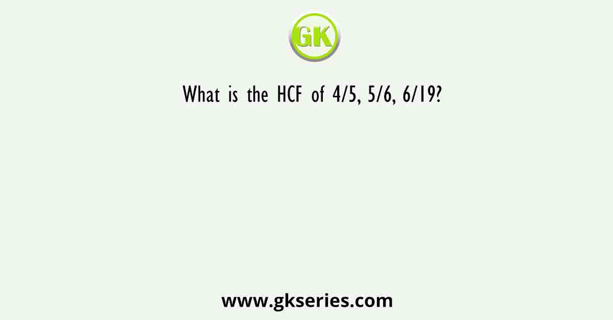 What is the HCF of 4/5, 5/6, 6/19?