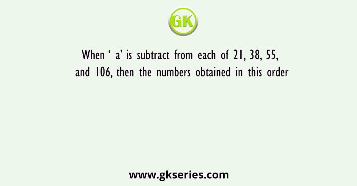When ‘ a’ is subtract from each of 21, 38, 55, and 106, then the numbers obtained in this order
