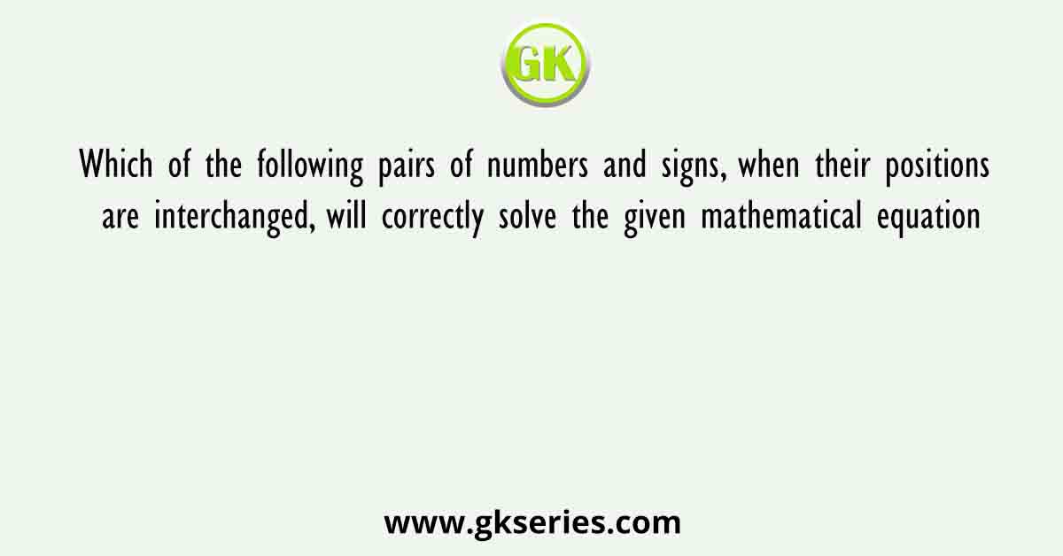 Which of the following pairs of numbers and signs, when their positions are interchanged, will correctly solve the given mathematical equation