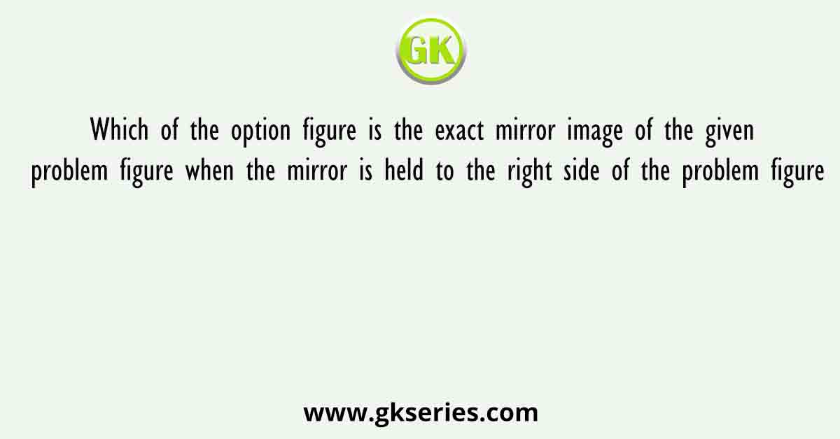 Which of the option figure is the exact mirror image of the given problem figure when the mirror is held to the right side of the problem figure
