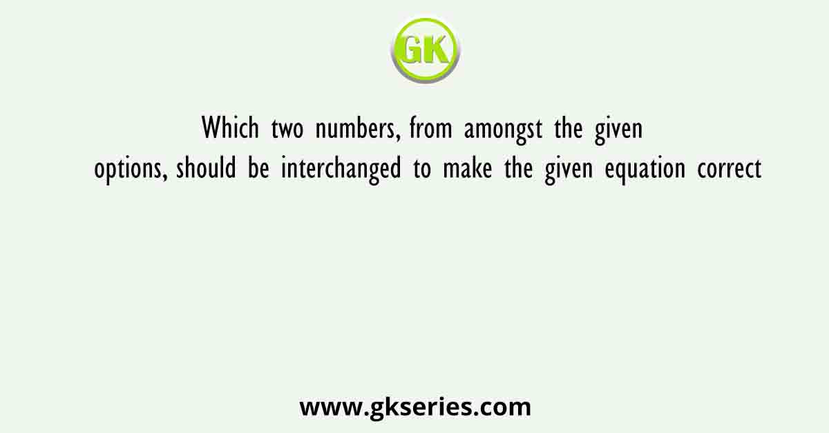 Which two numbers, from amongst the given options, should be interchanged to make the given equation correct