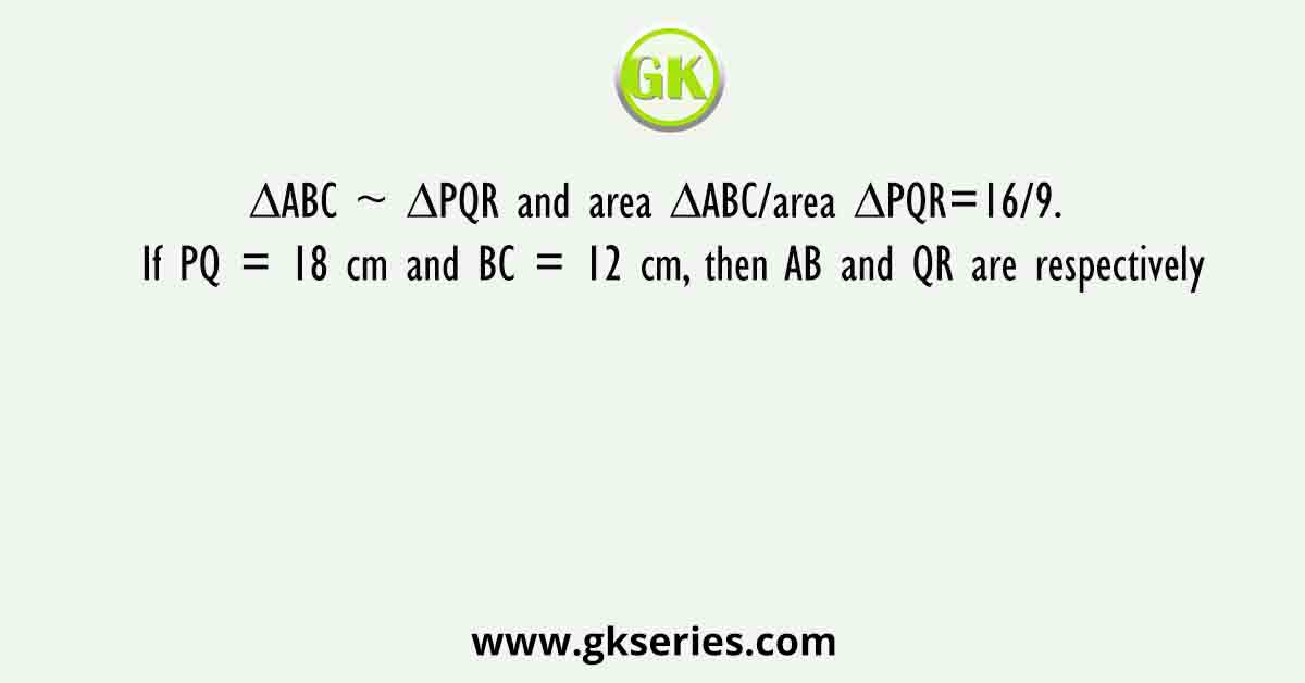 ∆ABC ~ ∆PQR and area ΔABC/area ΔPQR=16/9.  If PQ = 18 cm and BC = 12 cm, then AB and QR are respectively